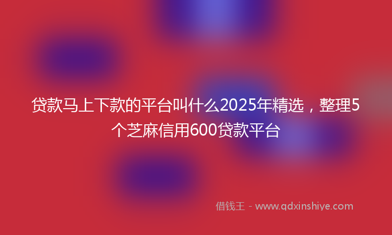 贷款马上下款的平台叫什么2025年精选，整理5个芝麻信用600贷款平台
