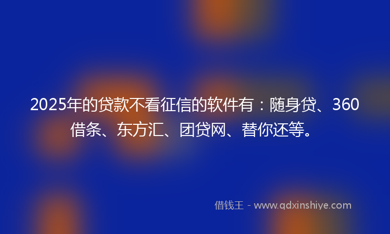 2025年的贷款不看征信的软件有：随身贷、360借条、东方汇、团贷网、替你还等。
