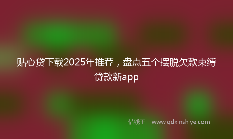 贴心贷下载2025年推荐，盘点五个摆脱欠款束缚贷款新app