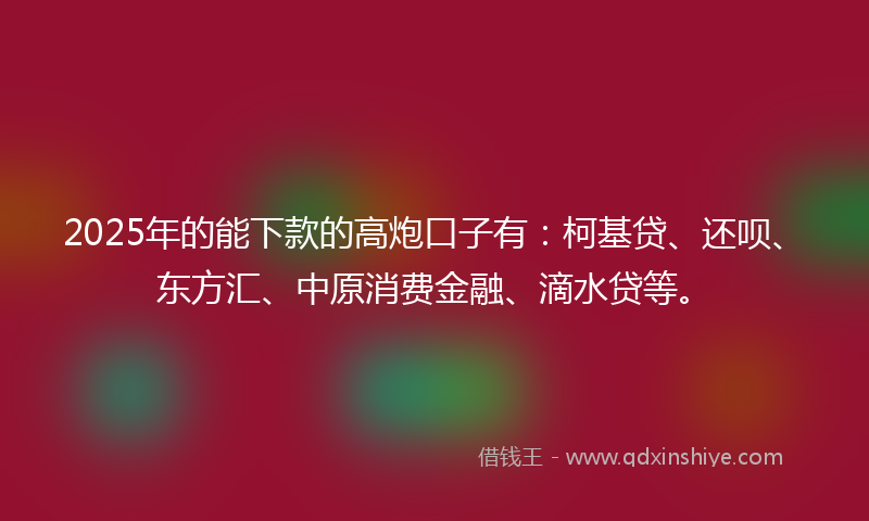 2025年的能下款的高炮口子有：柯基贷、还呗、东方汇、中原消费金融、滴水贷等。