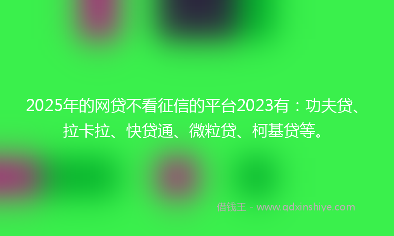 2025年的网贷不看征信的平台2023有：功夫贷、拉卡拉、快贷通、微粒贷、柯基贷等。