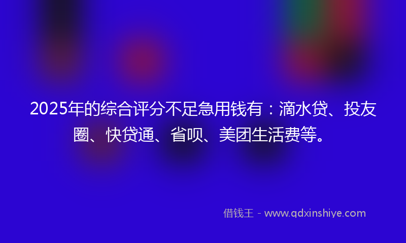 2025年的综合评分不足急用钱有：滴水贷、投友圈、快贷通、省呗、美团生活费等。