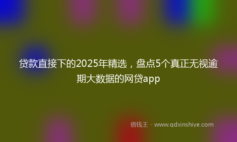 贷款直接下的2025年精选，盘点5个真正无视逾期大数据的网贷app