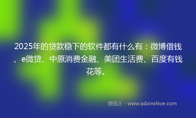 2025年的贷款稳下的软件都有什么有：微博借钱、e微贷、中原消费金融、美团生活费、百度有钱花等。