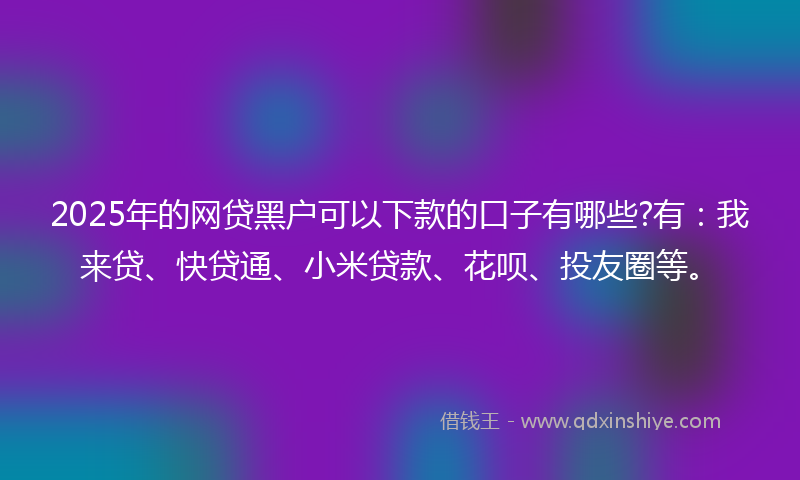 2025年的网贷黑户可以下款的口子有哪些?有：我来贷、快贷通、小米贷款、花呗、投友圈等。
