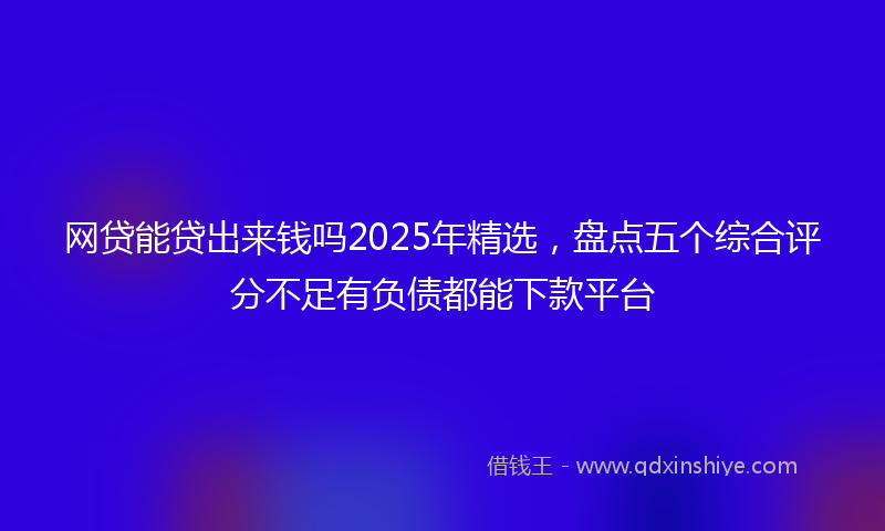 网贷能贷出来钱吗2025年精选，盘点五个综合评分不足有负债都能下款平台