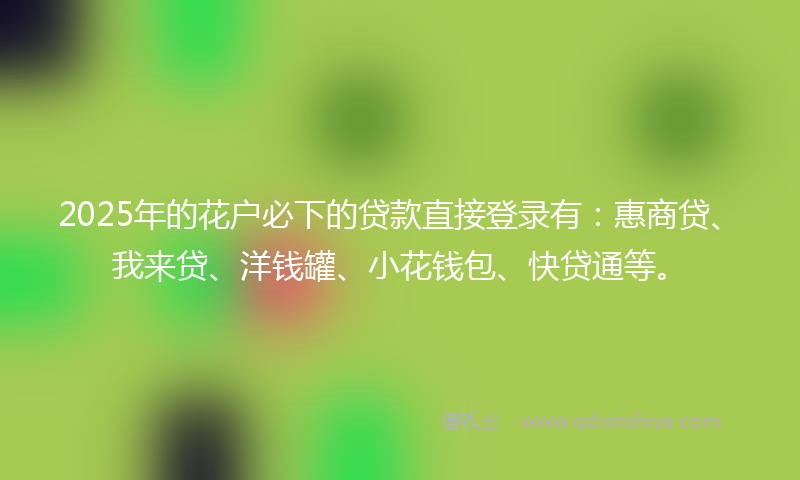 2025年的花户必下的贷款直接登录有：惠商贷、我来贷、洋钱罐、小花钱包、快贷通等。