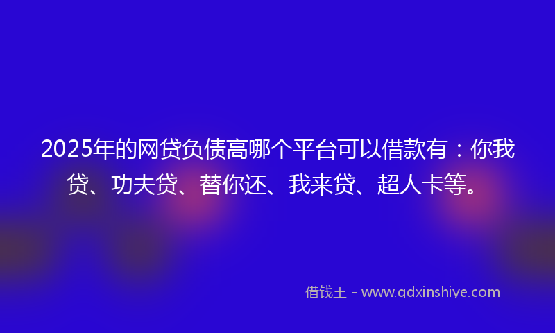 2025年的网贷负债高哪个平台可以借款有：你我贷、功夫贷、替你还、我来贷、超人卡等。