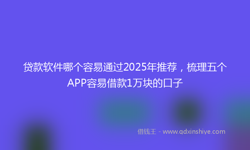 贷款软件哪个容易通过2025年推荐，梳理五个APP容易借款1万块的口子