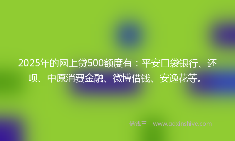 2025年的网上贷500额度有：平安口袋银行、还呗、中原消费金融、微博借钱、安逸花等。