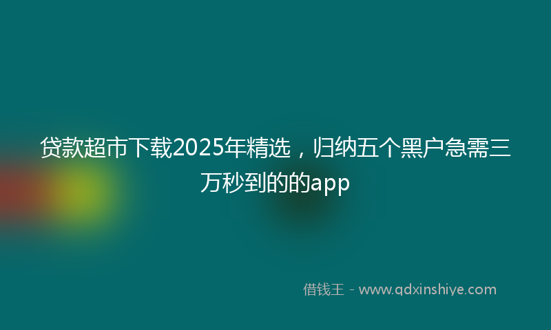 贷款超市下载2025年精选，归纳五个黑户急需三万秒到的的app