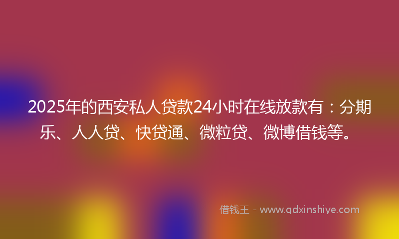 2025年的西安私人贷款24小时在线放款有：分期乐、人人贷、快贷通、微粒贷、微博借钱等。