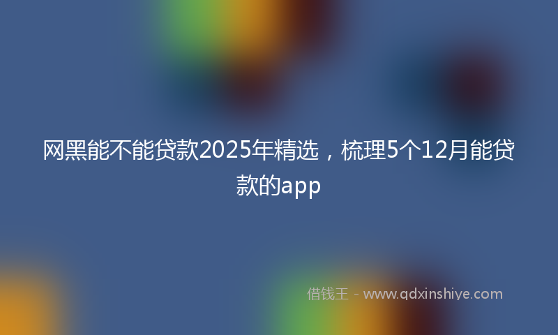 网黑能不能贷款2025年精选，梳理5个12月能贷款的app
