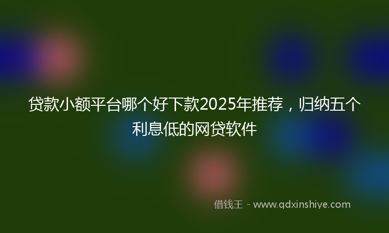 贷款小额平台哪个好下款2025年推荐，归纳五个利息低的网贷软件