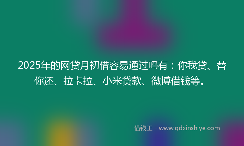 2025年的网贷月初借容易通过吗有：你我贷、替你还、拉卡拉、小米贷款、微博借钱等。