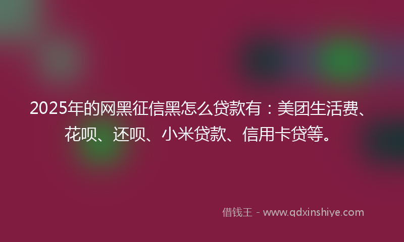 2025年的网黑征信黑怎么贷款有：美团生活费、花呗、还呗、小米贷款、信用卡贷等。