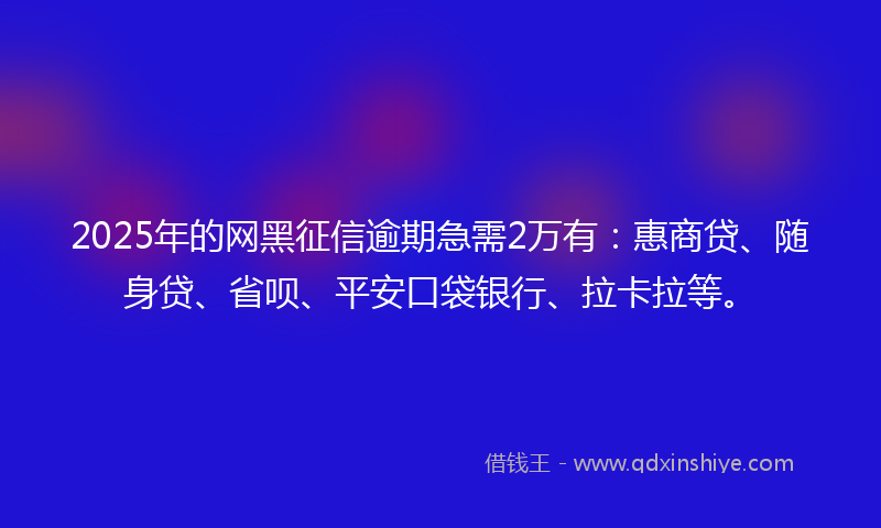 2025年的网黑征信逾期急需2万有：惠商贷、随身贷、省呗、平安口袋银行、拉卡拉等。