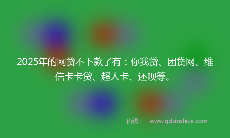 2025年的网贷不下款了有：你我贷、团贷网、维信卡卡贷、超人卡、还呗等。