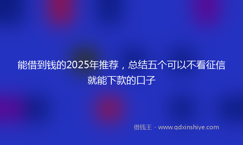 能借到钱的2025年推荐，总结五个可以不看征信就能下款的口子