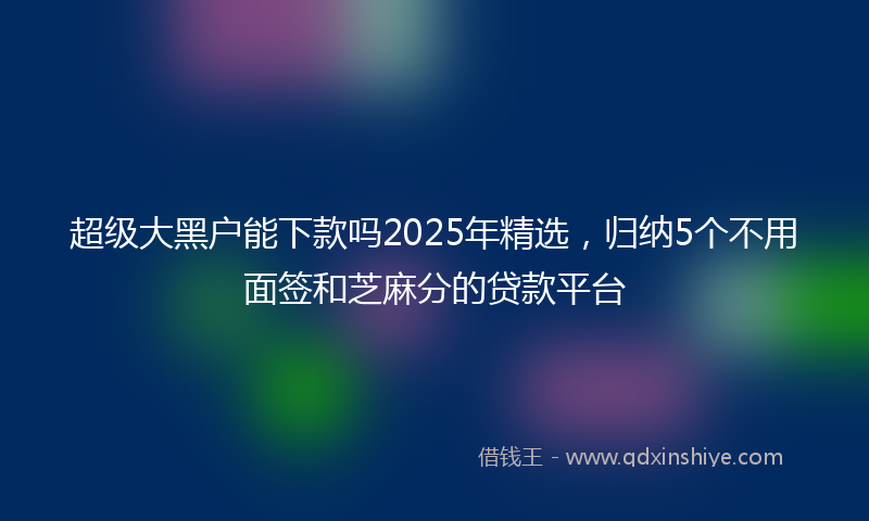 超级大黑户能下款吗2025年精选，归纳5个不用面签和芝麻分的贷款平台
