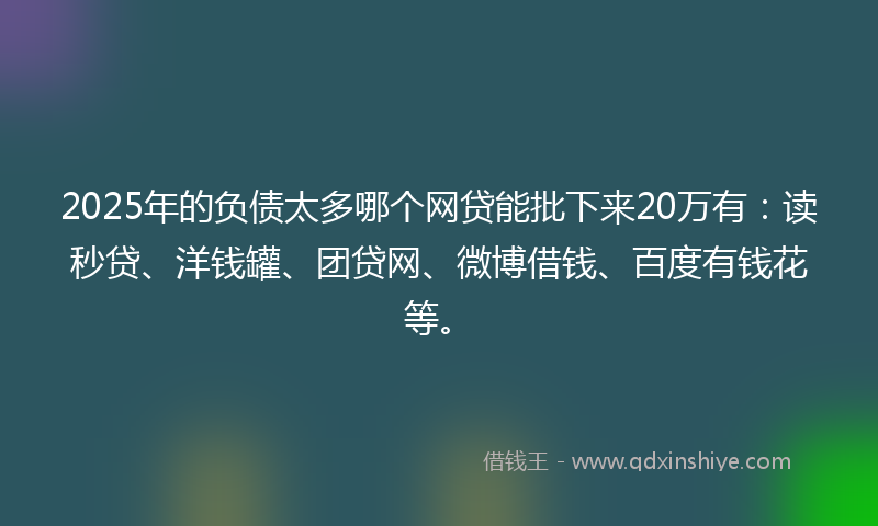 2025年的负债太多哪个网贷能批下来20万有：读秒贷、洋钱罐、团贷网、微博借钱、百度有钱花等。