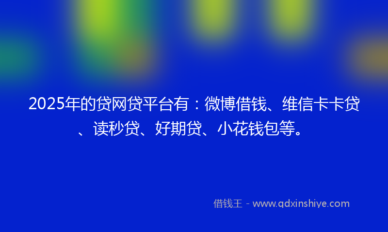 2025年的贷网贷平台有：微博借钱、维信卡卡贷、读秒贷、好期贷、小花钱包等。