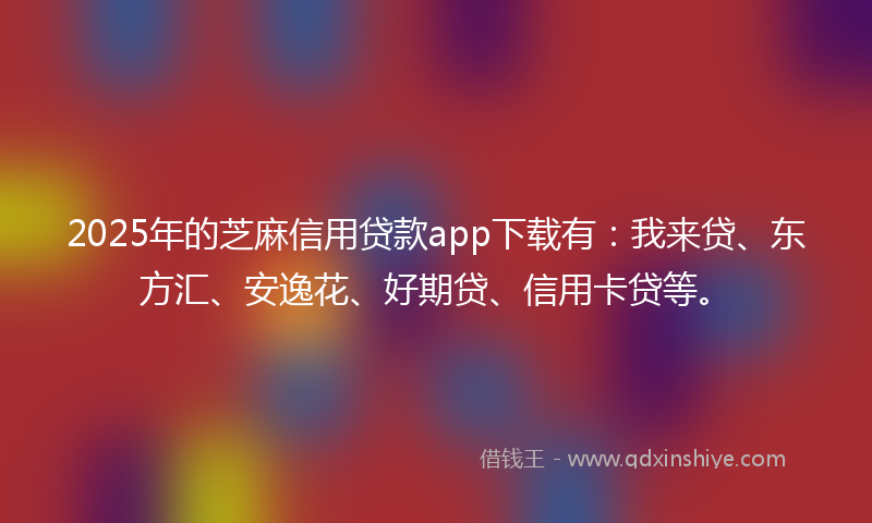 2025年的芝麻信用贷款app下载有：我来贷、东方汇、安逸花、好期贷、信用卡贷等。