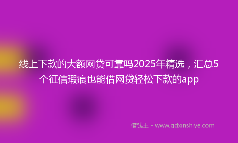 线上下款的大额网贷可靠吗2025年精选，汇总5个征信瑕疵也能借网贷轻松下款的app