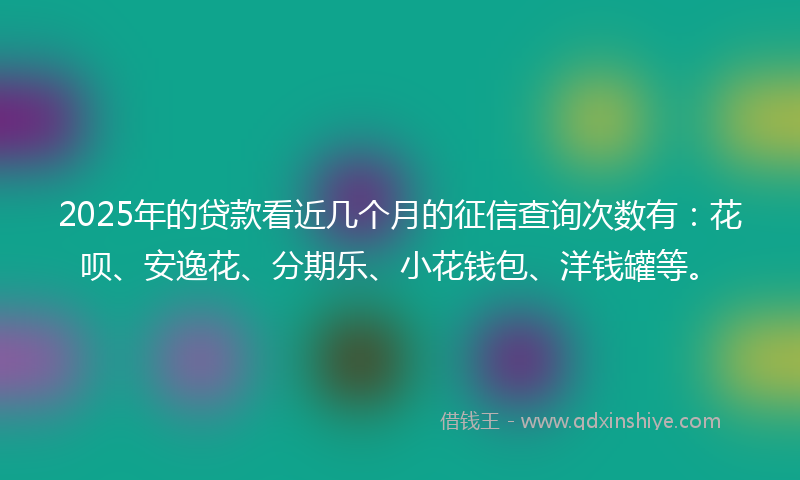 2025年的贷款看近几个月的征信查询次数有：花呗、安逸花、分期乐、小花钱包、洋钱罐等。