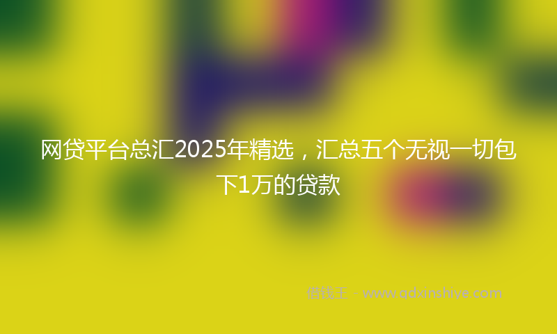 网贷平台总汇2025年精选，汇总五个无视一切包下1万的贷款