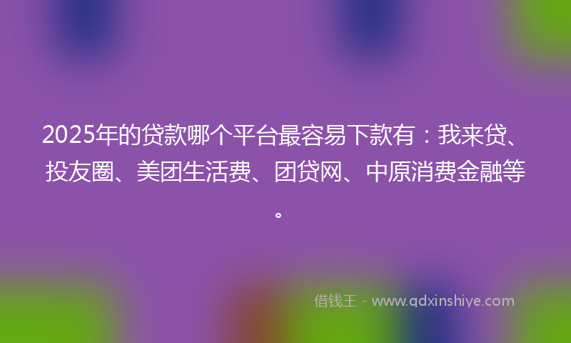 2025年的贷款哪个平台最容易下款有：我来贷、投友圈、美团生活费、团贷网、中原消费金融等。