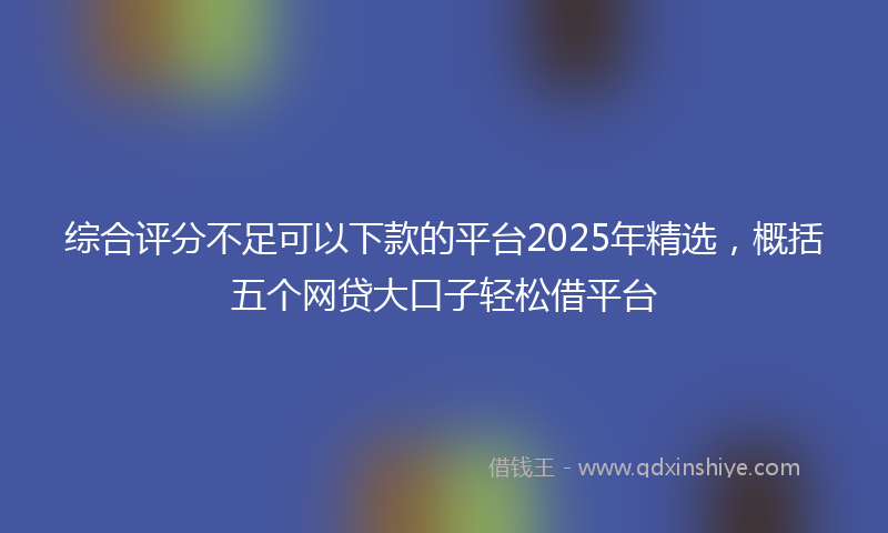 综合评分不足可以下款的平台2025年精选，概括五个网贷大口子轻松借平台