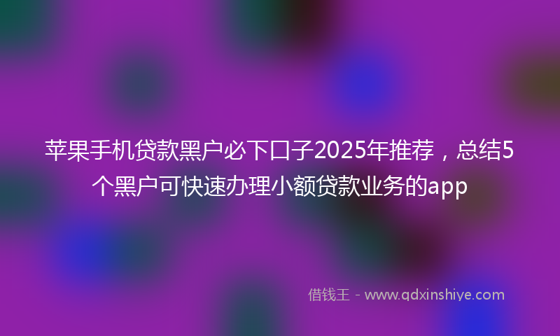 苹果手机贷款黑户必下口子2025年推荐，总结5个黑户可快速办理小额贷款业务的app