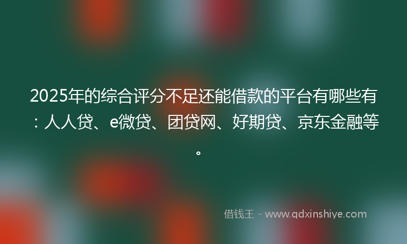 2025年的综合评分不足还能借款的平台有哪些有：人人贷、e微贷、团贷网、好期贷、京东金融等。