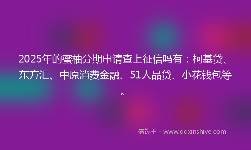 2025年的蜜柚分期申请查上征信吗有：柯基贷、东方汇、中原消费金融、51人品贷、小花钱包等。