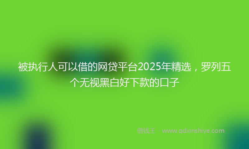 被执行人可以借的网贷平台2025年精选，罗列五个无视黑白好下款的口子