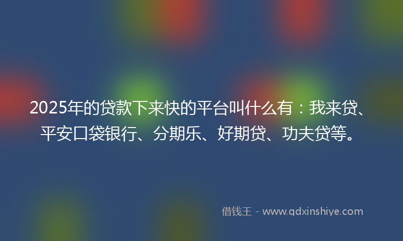 2025年的贷款下来快的平台叫什么有：我来贷、平安口袋银行、分期乐、好期贷、功夫贷等。