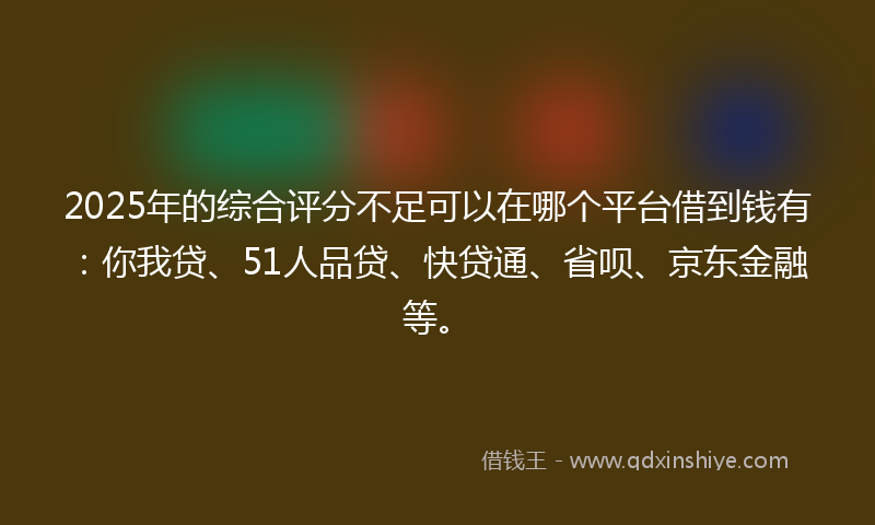 2025年的综合评分不足可以在哪个平台借到钱有：你我贷、51人品贷、快贷通、省呗、京东金融等。