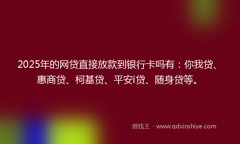2025年的网贷直接放款到银行卡吗有：你我贷、惠商贷、柯基贷、平安i贷、随身贷等。