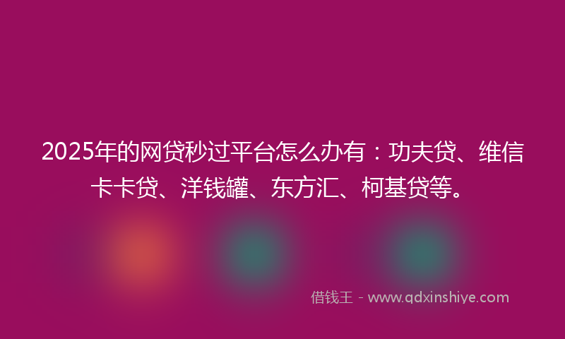 2025年的网贷秒过平台怎么办有：功夫贷、维信卡卡贷、洋钱罐、东方汇、柯基贷等。