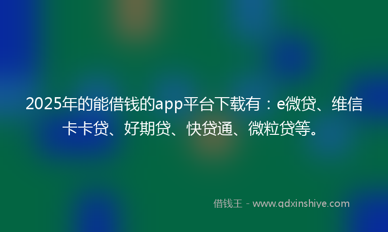 2025年的能借钱的app平台下载有：e微贷、维信卡卡贷、好期贷、快贷通、微粒贷等。
