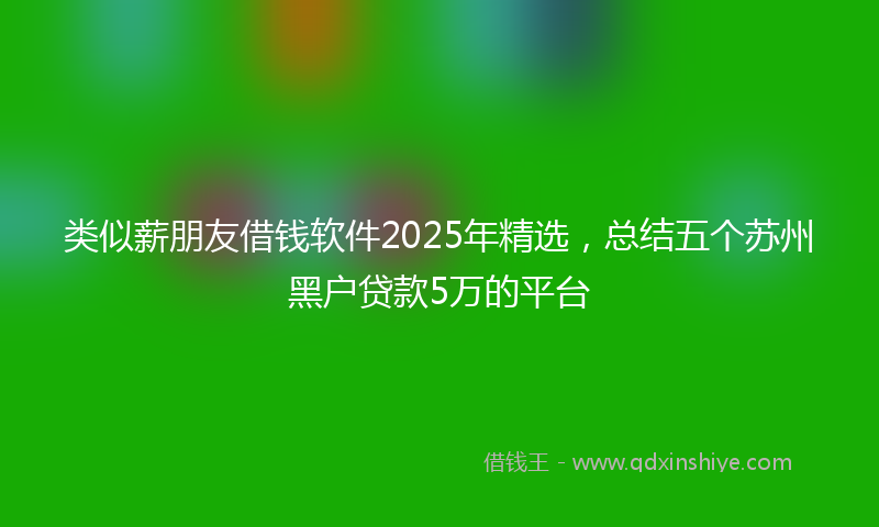 类似薪朋友借钱软件2025年精选，总结五个苏州黑户贷款5万的平台
