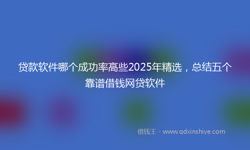 贷款软件哪个成功率高些2025年精选，总结五个靠谱借钱网贷软件