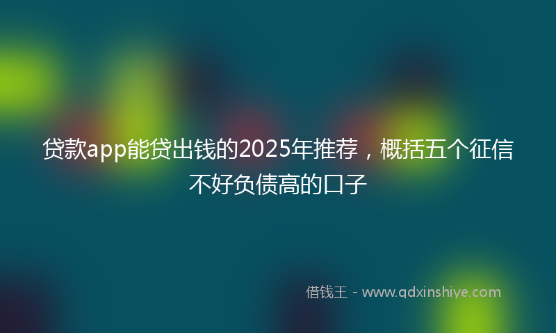贷款app能贷出钱的2025年推荐，概括五个征信不好负债高的口子