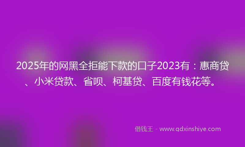 2025年的网黑全拒能下款的口子2023有：惠商贷、小米贷款、省呗、柯基贷、百度有钱花等。