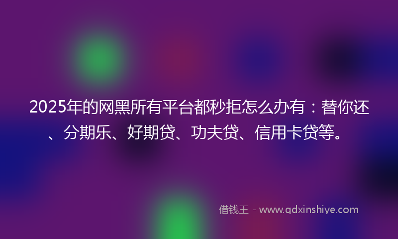 2025年的网黑所有平台都秒拒怎么办有：替你还、分期乐、好期贷、功夫贷、信用卡贷等。