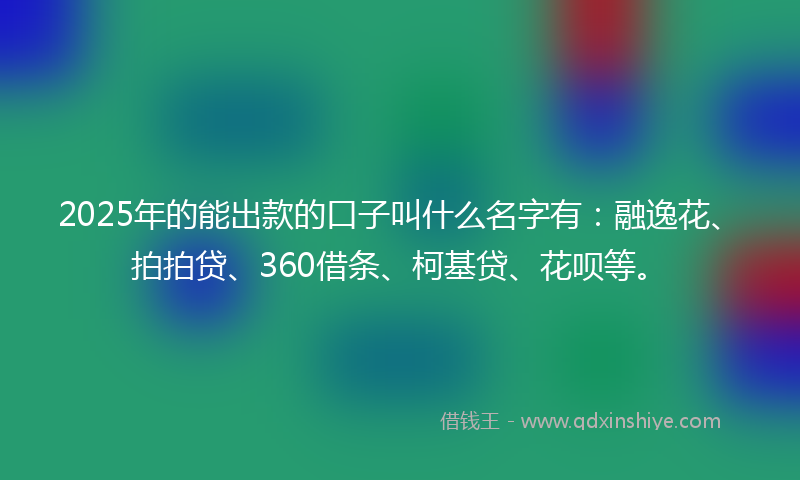 2025年的能出款的口子叫什么名字有：融逸花、拍拍贷、360借条、柯基贷、花呗等。