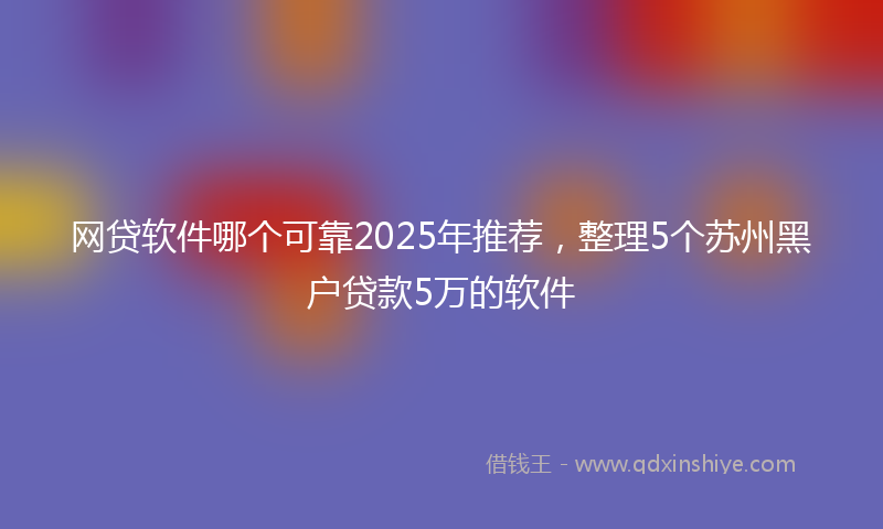 网贷软件哪个可靠2025年推荐，整理5个苏州黑户贷款5万的软件