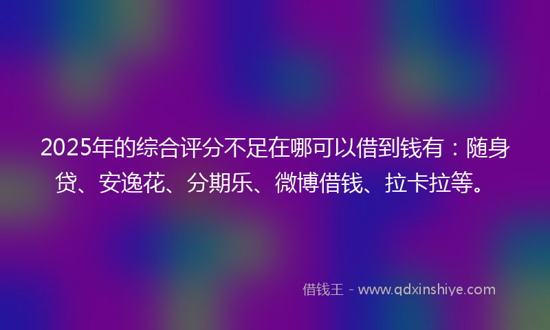 2025年的综合评分不足在哪可以借到钱有：随身贷、安逸花、分期乐、微博借钱、拉卡拉等。
