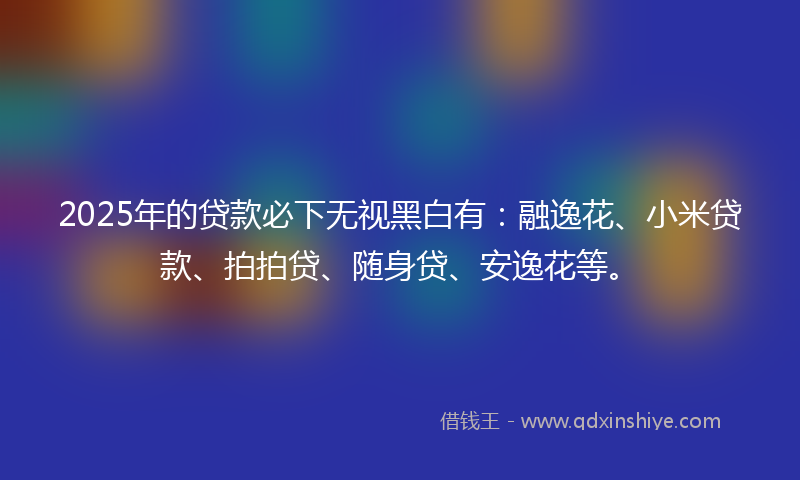 2025年的贷款必下无视黑白有：融逸花、小米贷款、拍拍贷、随身贷、安逸花等。